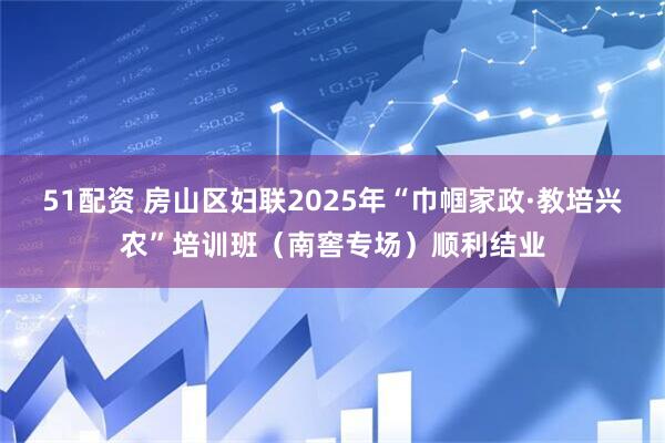 51配资 房山区妇联2025年“巾帼家政·教培兴农”培训班（南窖专场）顺利结业