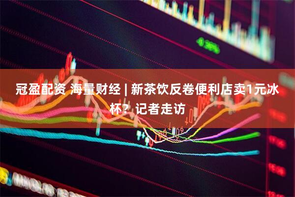 冠盈配资 海量财经 | 新茶饮反卷便利店卖1元冰杯？记者走访