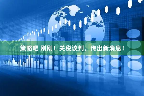 策略吧 刚刚！关税谈判，传出新消息！
