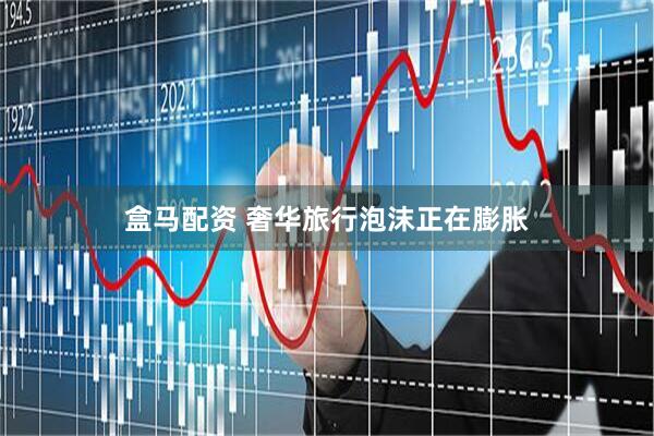 盒马配资 奢华旅行泡沫正在膨胀
