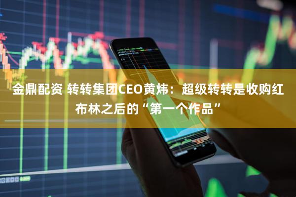 金鼎配资 转转集团CEO黄炜：超级转转是收购红布林之后的“第一个作品”