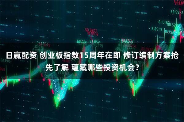 日赢配资 创业板指数15周年在即 修订编制方案抢先了解 蕴藏哪些投资机会？