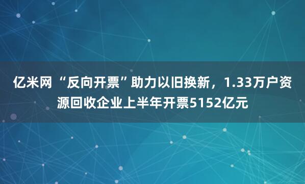 亿米网 “反向开票”助力以旧换新，1.33万户资源回收企业上半年开票5152亿元