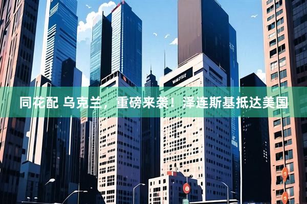 同花配 乌克兰，重磅来袭！泽连斯基抵达美国