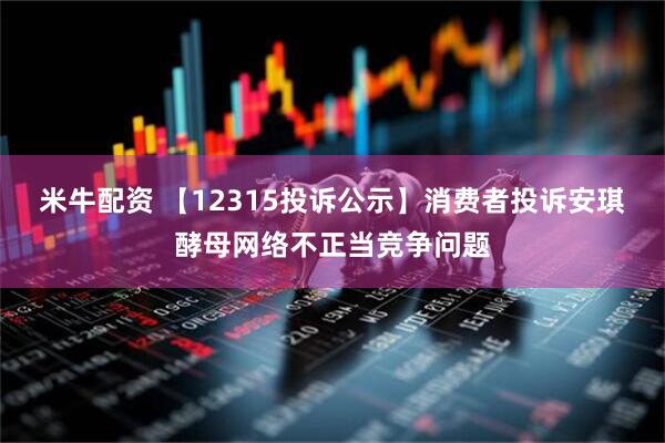 米牛配资 【12315投诉公示】消费者投诉安琪酵母网络不正当竞争问题