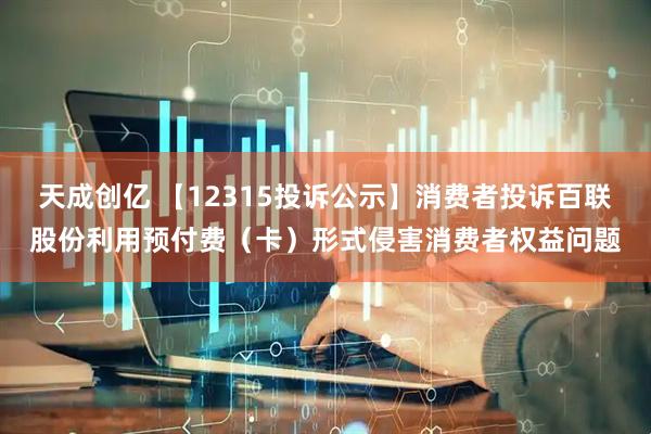 天成创亿 【12315投诉公示】消费者投诉百联股份利用预付费（卡）形式侵害消费者权益问题
