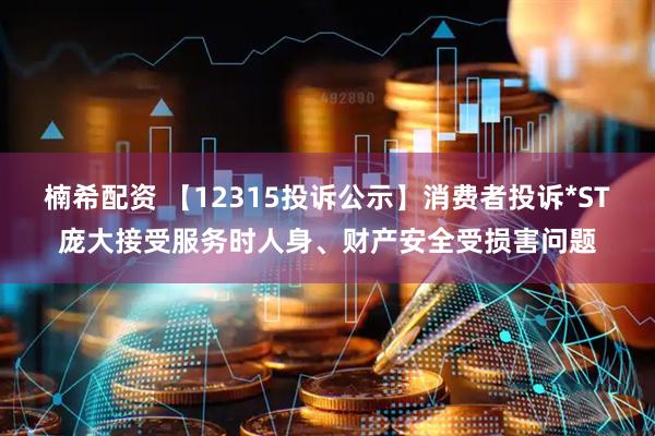 楠希配资 【12315投诉公示】消费者投诉*ST庞大接受服务时人身、财产安全受损害问题