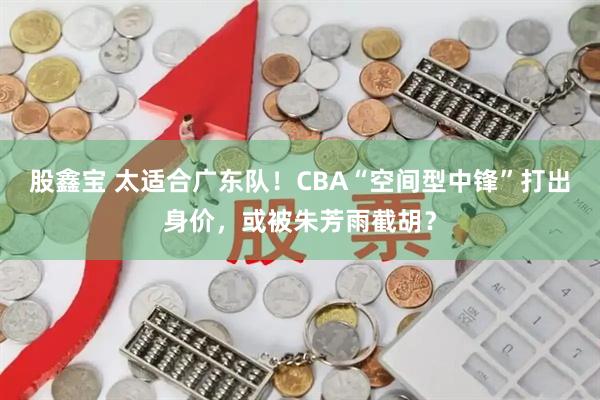 股鑫宝 太适合广东队！CBA“空间型中锋”打出身价，或被朱芳雨截胡？