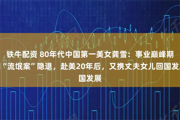 铁牛配资 80年代中国第一美女龚雪：事业巅峰期因“流氓案”隐退，赴美20年后，又携丈夫女儿回国发展
