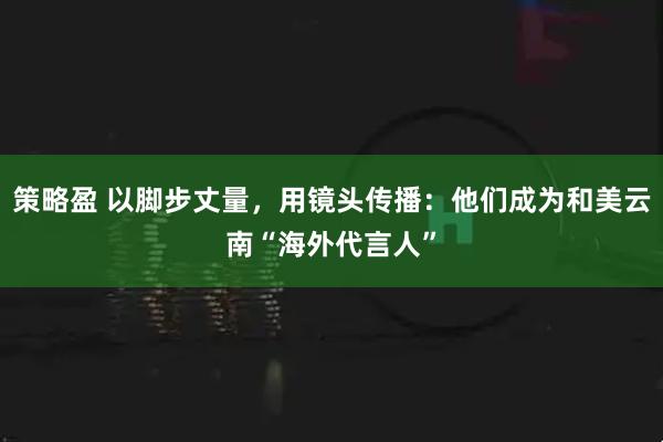 策略盈 以脚步丈量，用镜头传播：他们成为和美云南“海外代言人”