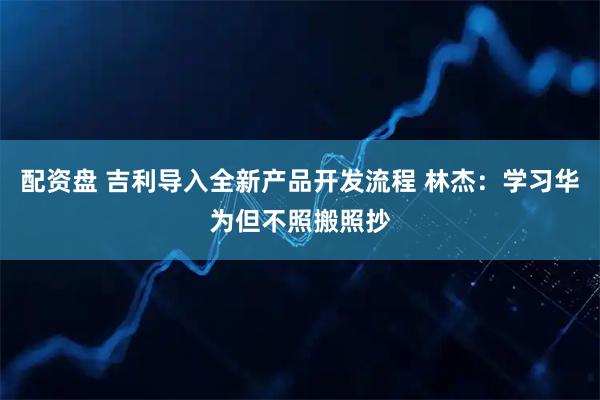 配资盘 吉利导入全新产品开发流程 林杰：学习华为但不照搬照抄