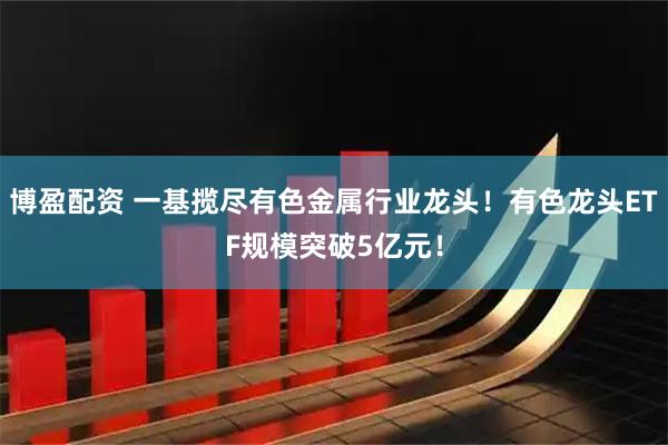 博盈配资 一基揽尽有色金属行业龙头！有色龙头ETF规模突破5亿元！