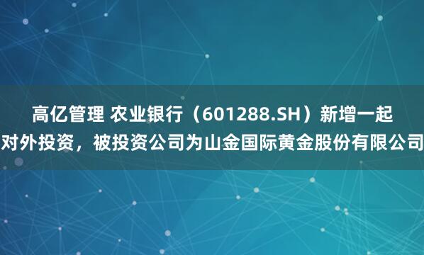 高亿管理 农业银行（601288.SH）新增一起对外投资，被投资公司为山金国际黄金股份有限公司
