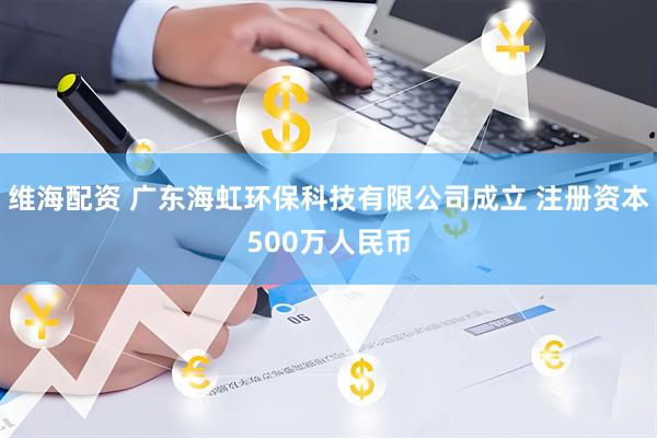 维海配资 广东海虹环保科技有限公司成立 注册资本500万人民币