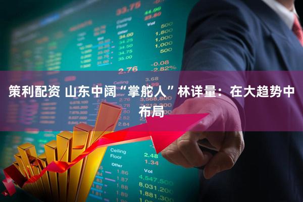 策利配资 山东中阔“掌舵人”林详量：在大趋势中布局