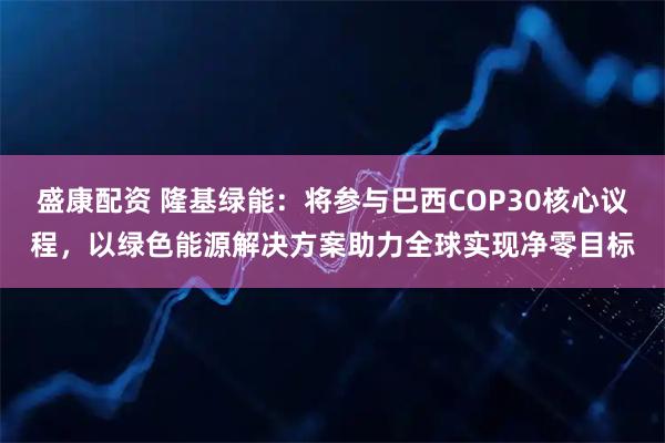盛康配资 隆基绿能：将参与巴西COP30核心议程，以绿色能源解决方案助力全球实现净零目标