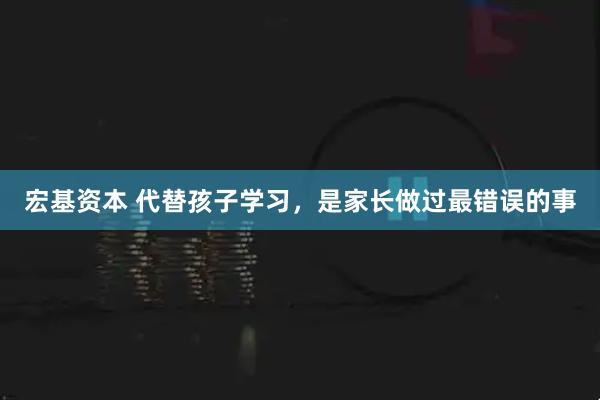 宏基资本 代替孩子学习，是家长做过最错误的事