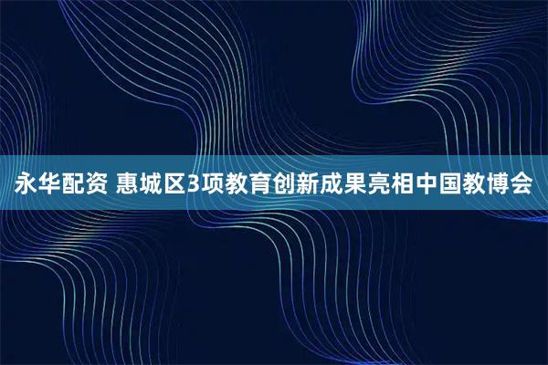 永华配资 惠城区3项教育创新成果亮相中国教博会