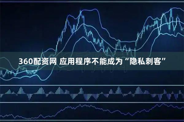 360配资网 应用程序不能成为“隐私刺客”