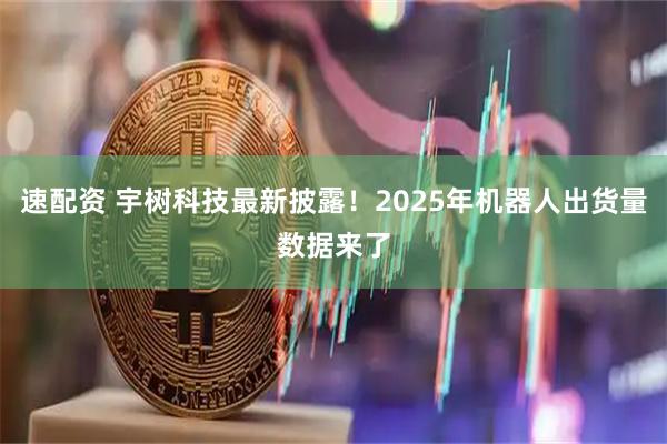 速配资 宇树科技最新披露！2025年机器人出货量数据来了
