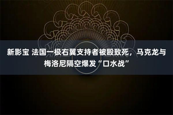 新影宝 法国一极右翼支持者被殴致死，马克龙与梅洛尼隔空爆发“口水战”