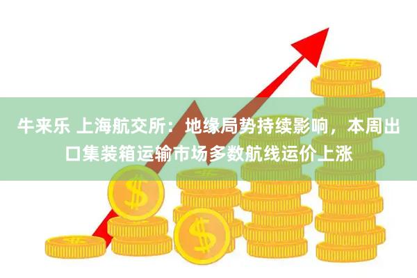 牛来乐 上海航交所：地缘局势持续影响，本周出口集装箱运输市场多数航线运价上涨