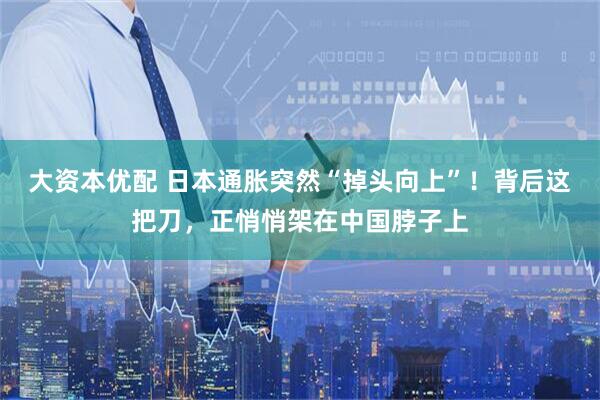 大资本优配 日本通胀突然“掉头向上”！背后这把刀，正悄悄架在中国脖子上
