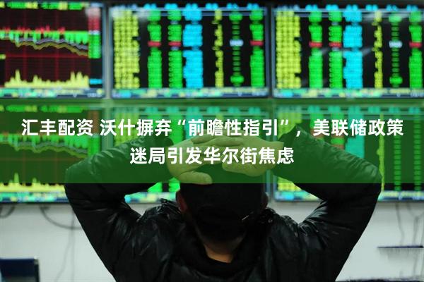 汇丰配资 沃什摒弃“前瞻性指引”，美联储政策迷局引发华尔街焦虑