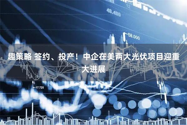 趣策略 签约、投产！中企在美两大光伏项目迎重大进展