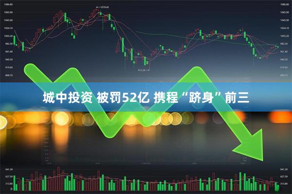 城中投资 被罚52亿 携程“跻身”前三